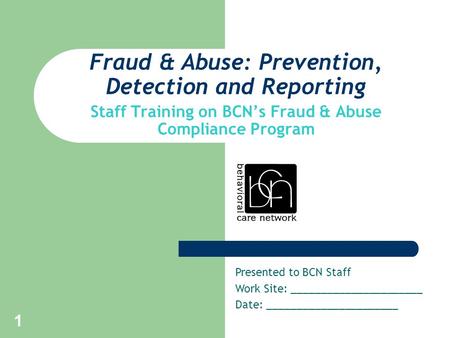 1 Fraud & Abuse: Prevention, Detection and Reporting Staff Training on BCN’s Fraud & Abuse Compliance Program Presented to BCN Staff Work Site: ______________________.
