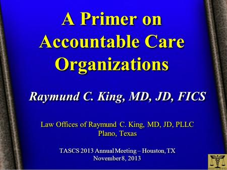 A Primer on Accountable Care Organizations Raymund C. King, MD, JD, FICS Law Offices of Raymund C. King, MD, JD, PLLC Plano, Texas TASCS 2013 Annual Meeting.