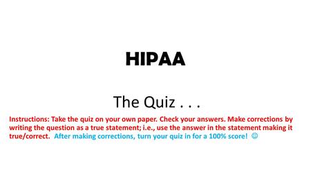 HIPAA The Quiz... Instructions: Take the quiz on your own paper. Check your answers. Make corrections by writing the question as a true statement; i.e.,
