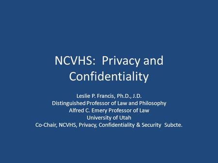NCVHS: Privacy and Confidentiality Leslie P. Francis, Ph.D., J.D. Distinguished Professor of Law and Philosophy Alfred C. Emery Professor of Law University.