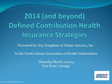 Presented by Trey Tompkins of Admin America, Inc. To the South Atlanta Association of Health Underwriters Thursday March 20,2014 East Point, Georgia ©