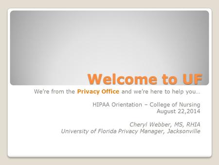 Welcome to UF We’re from the Privacy Office and we’re here to help you… HIPAA Orientation – College of Nursing August 22,2014 Cheryl Webber, MS, RHIA University.