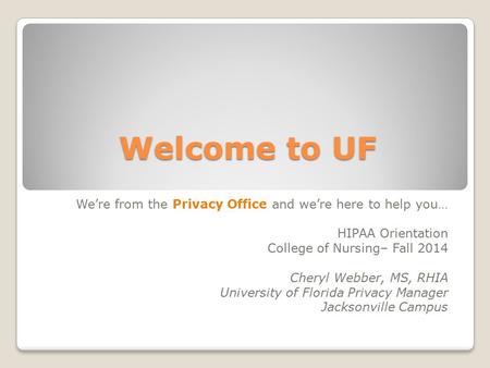 Welcome to UF We’re from the Privacy Office and we’re here to help you… HIPAA Orientation College of Nursing– Fall 2014 Cheryl Webber, MS, RHIA University.