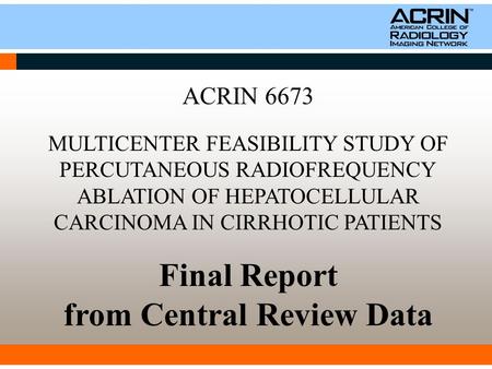 ACRIN 6673 MULTICENTER FEASIBILITY STUDY OF PERCUTANEOUS RADIOFREQUENCY ABLATION OF HEPATOCELLULAR CARCINOMA IN CIRRHOTIC PATIENTS Final Report from Central.