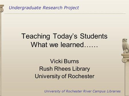 Undergraduate Research Project University of Rochester River Campus Libraries Teaching Today’s Students What we learned…… Vicki Burns Rush Rhees Library.