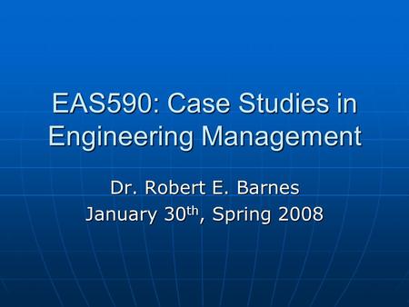 EAS590: Case Studies in Engineering Management Dr. Robert E. Barnes January 30 th, Spring 2008.