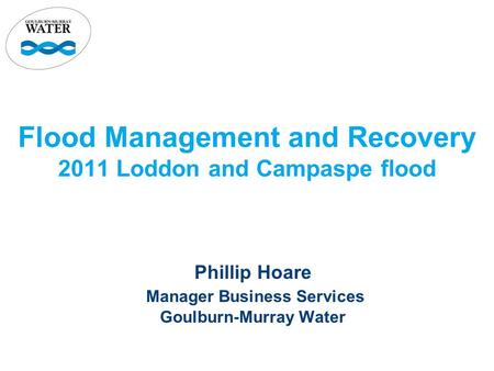 Flood Management and Recovery 2011 Loddon and Campaspe flood Phillip Hoare Manager Business Services Goulburn-Murray Water.