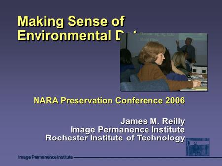 Image Permanence Institute Making Sense of Environmental Data NARA Preservation Conference 2006 James M. Reilly Image Permanence Institute Rochester Institute.