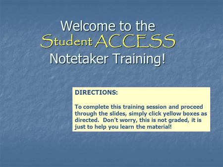 Welcome to the Student ACCESS Notetaker Training! DIRECTIONS: To complete this training session and proceed through the slides, simply click yellow boxes.