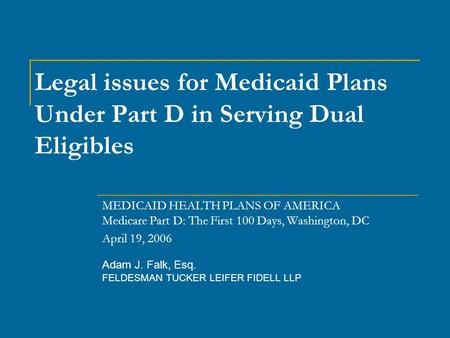 Adam J. Falk, Esq. FELDESMAN TUCKER LEIFER FIDELL LLP Legal issues for Medicaid Plans Under Part D in Serving Dual Eligibles MEDICAID HEALTH PLANS OF AMERICA.