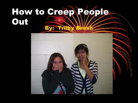How to Creep People Out By: Trilby Brush. Supplies Needed  Creativity  Unusual talents  Gross, non-fiction facts  Memories of freaky things  History.