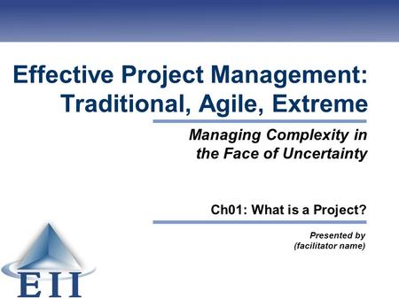 Effective Project Management: Traditional, Agile, Extreme Presented by (facilitator name) Managing Complexity in the Face of Uncertainty Ch01: What is.