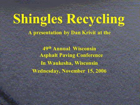 Shingles Recycling A presentation by Dan Krivit at the 49 th Annual Wisconsin Asphalt Paving Conference In Waukesha, Wisconsin Wednesday, November 15,