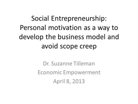 Social Entrepreneurship: Personal motivation as a way to develop the business model and avoid scope creep Dr. Suzanne Tilleman Economic Empowerment April.