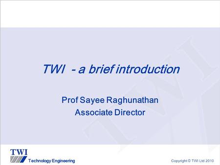 Copyright © TWI Ltd 2010 Technology Engineering TWI - a brief introduction Prof Sayee Raghunathan Associate Director.