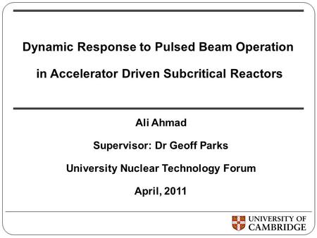 Dynamic Response to Pulsed Beam Operation in Accelerator Driven Subcritical Reactors Ali Ahmad Supervisor: Dr Geoff Parks University Nuclear Technology.