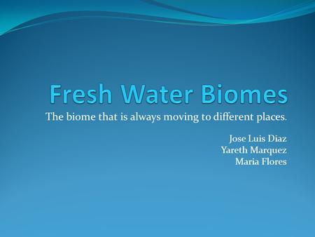 Fresh Water Biomes The biome that is always moving to different places. Jose Luis Diaz Yareth Marquez Maria Flores.