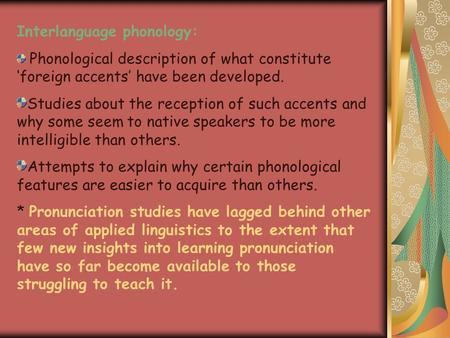 Interlanguage phonology: Phonological description of what constitute ‘foreign accents’ have been developed. Studies about the reception of such accents.