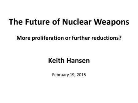 The Future of Nuclear Weapons More proliferation or further reductions? Keith Hansen February 19, 2015.