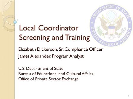 Local Coordinator Screening and Training Elizabeth Dickerson, Sr. Compliance Officer James Alexander, Program Analyst U.S. Department of State Bureau of.