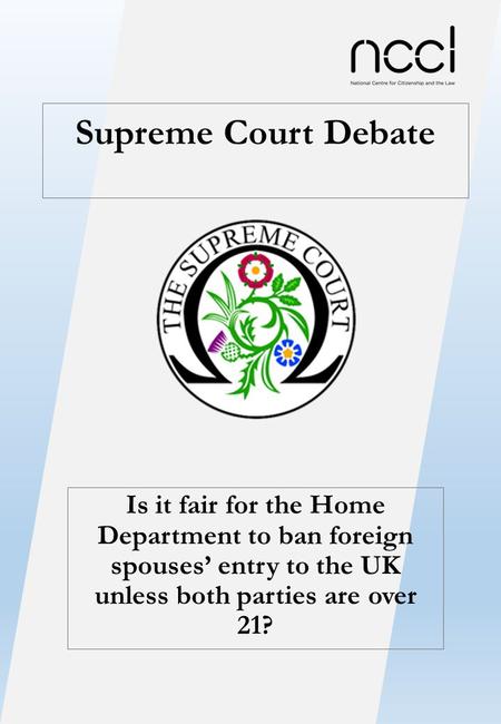 Supreme Court Debate Is it fair for the Home Department to ban foreign spouses’ entry to the UK unless both parties are over 21?