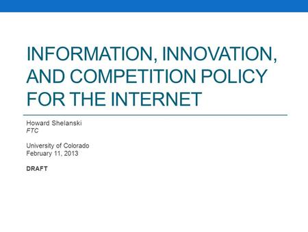 INFORMATION, INNOVATION, AND COMPETITION POLICY FOR THE INTERNET Howard Shelanski FTC University of Colorado February 11, 2013 DRAFT.
