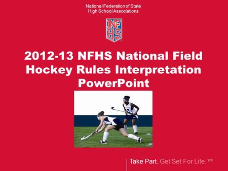Take Part. Get Set For Life.™ National Federation of State High School Associations 2012-13 NFHS National Field Hockey Rules Interpretation PowerPoint.