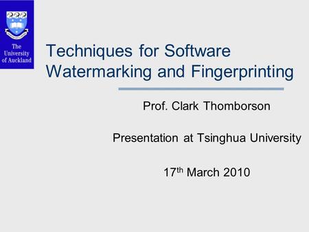 Techniques for Software Watermarking and Fingerprinting Prof. Clark Thomborson Presentation at Tsinghua University 17 th March 2010.