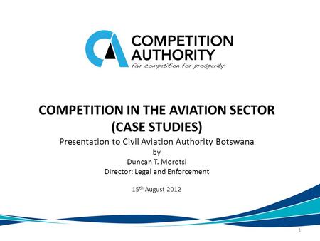 COMPETITION IN THE AVIATION SECTOR (CASE STUDIES) Presentation to Civil Aviation Authority Botswana by Duncan T. Morotsi Director: Legal and Enforcement.