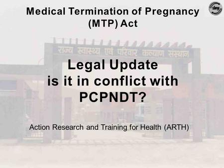 Medical Termination of Pregnancy (MTP) Act Legal Update is it in conflict with PCPNDT? Action Research and Training for Health (ARTH)