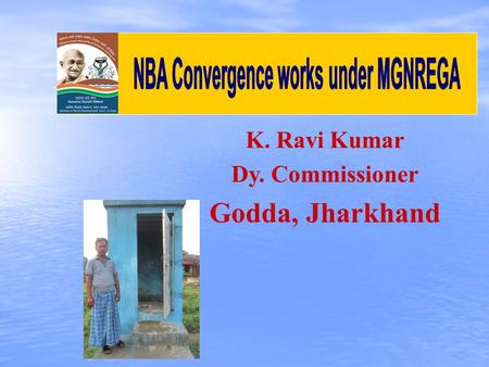 K. Ravi Kumar Dy. Commissioner Godda, Jharkhand. No. of Total Households : 2,52,756 Registered HHs under MGNREGA : 1,79,015 SC -: 11,243 ST -: 38,713.