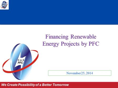 Power for All by 2012 We Create Possibility of a Better Tomorrow November 25, 2014 Financing Renewable Energy Projects by PFC.