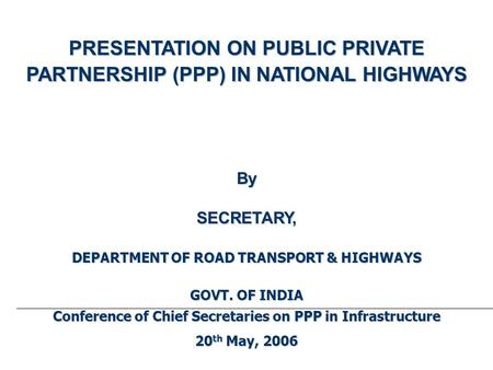 PRESENTATION ON PUBLIC PRIVATE PARTNERSHIP (PPP) IN NATIONAL HIGHWAYS BySECRETARY, DEPARTMENT OF ROAD TRANSPORT & HIGHWAYS GOVT. OF INDIA Conference of.