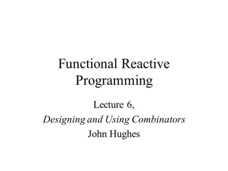 Functional Reactive Programming Lecture 6, Designing and Using Combinators John Hughes.