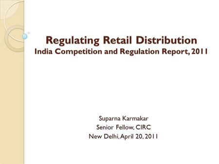 Regulating Retail Distribution India Competition and Regulation Report, 2011 Suparna Karmakar Senior Fellow, CIRC New Delhi, April 20, 2011.