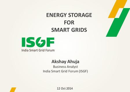 Akshay Ahuja Business Analyst India Smart Grid Forum (ISGF) 12 Oct 2014 ENERGY STORAGE FOR SMART GRIDS.