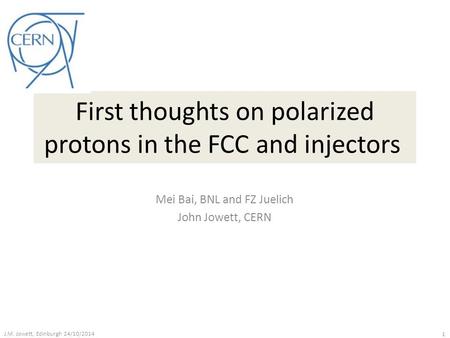 First thoughts on polarized protons in the FCC and injectors Mei Bai, BNL and FZ Juelich John Jowett, CERN J.M. Jowett, Edinburgh 24/10/2014 1.