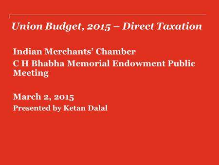 Union Budget, 2015 – Direct Taxation Indian Merchants’ Chamber C H Bhabha Memorial Endowment Public Meeting March 2, 2015 Presented by Ketan Dalal.