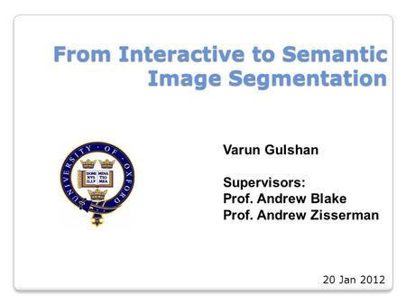 From Interactive to Semantic Image Segmentation Varun Gulshan Supervisors: Prof. Andrew Blake Prof. Andrew Zisserman 20 Jan 2012.
