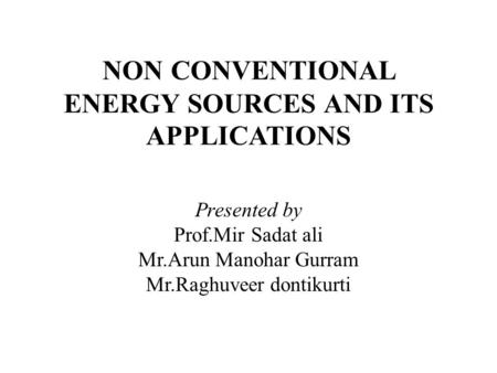 NON CONVENTIONAL ENERGY SOURCES AND ITS APPLICATIONS Presented by Prof.Mir Sadat ali Mr.Arun Manohar Gurram Mr.Raghuveer dontikurti.