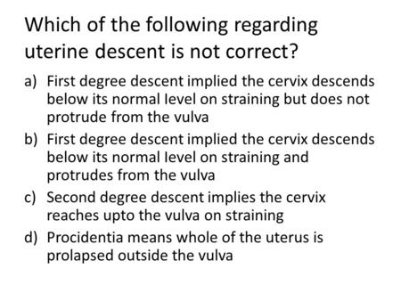 Which of the following regarding uterine descent is not correct? a)First degree descent implied the cervix descends below its normal Ievel on straining.
