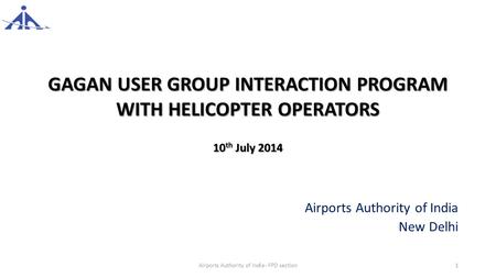 GAGAN USER GROUP INTERACTION PROGRAM WITH HELICOPTER OPERATORS 10 th July 2014 Airports Authority of India New Delhi Airports Authority of India- FPD section1.