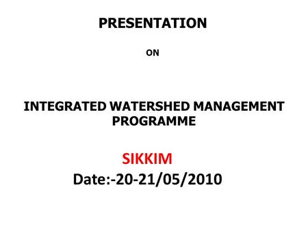 PRESENTATION ON INTEGRATED WATERSHED MANAGEMENT PROGRAMME SIKKIM Date:-20-21/05/2010.