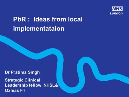 PbR : Ideas from local implementataion Dr Pratima Singh Strategic Clinical Leadership fellow NHSL& Oxleas FT.