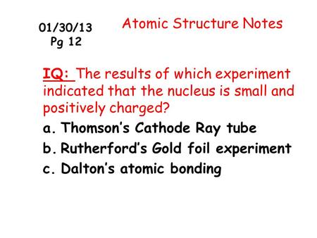 01/30/13 Pg 12 Atomic Structure Notes IQ: The results of which experiment indicated that the nucleus is small and positively charged? a.Thomson’s Cathode.