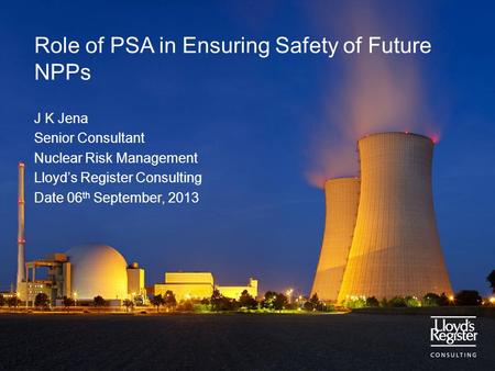 Role of PSA in Ensuring Safety of Future NPPs J K Jena Senior Consultant Nuclear Risk Management Lloyd’s Register Consulting Date 06 th September, 2013.