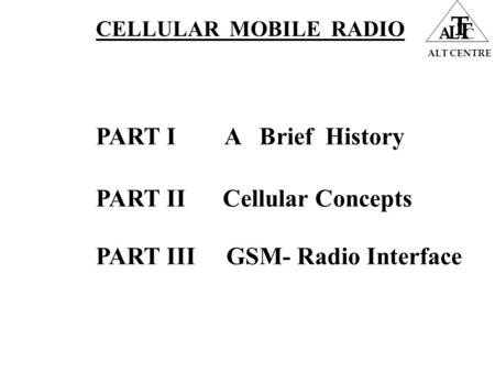 ALT CENTRE A L T T C PART I A Brief History PART II Cellular Concepts PART III GSM- Radio Interface CELLULAR MOBILE RADIO.