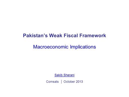 Pakistan’s Weak Fiscal Framework Macroeconomic Implications Sakib Sherani Comsats │ October 2013.