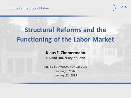 Structural Reforms and the Functioning of the Labor Market Klaus F. Zimmermann IZA and University of Bonn LAC-EU ECONOMIC FORUM 2013 Santiago, Chile January.