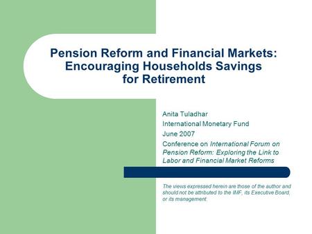 Pension Reform and Financial Markets: Encouraging Households Savings for Retirement Anita Tuladhar International Monetary Fund June 2007 Conference on.